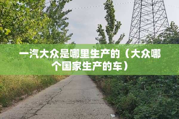 一汽大众是哪里生产的（大众哪个国家生产的车）