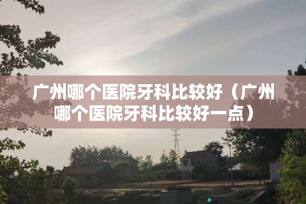 广州哪个医院牙科比较好（广州哪个医院牙科比较好一点）