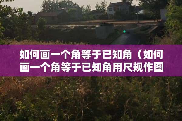 如何画一个角等于已知角（如何画一个角等于已知角用尺规作图）
