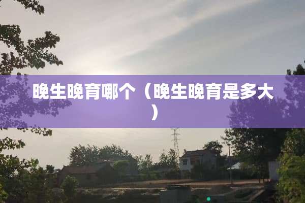 晚生晚育哪个（晚生晚育是多大）