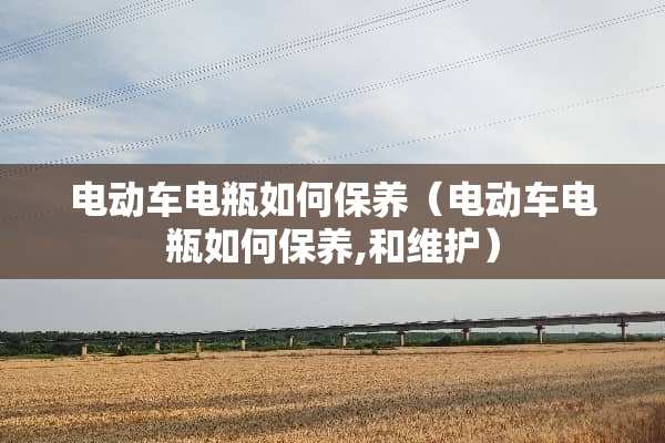 电动车电瓶如何保养（电动车电瓶如何保养,和维护）