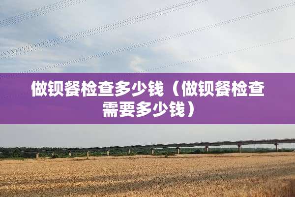 做钡餐检查多少钱（做钡餐检查需要多少钱）