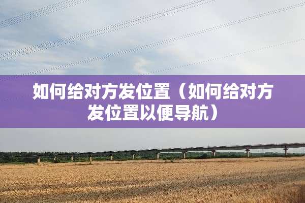 如何给对方发位置（如何给对方发位置以便导航）