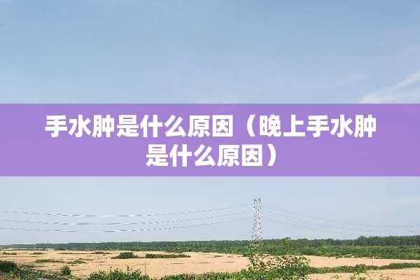 手水肿是什么原因（晚上手水肿是什么原因）
