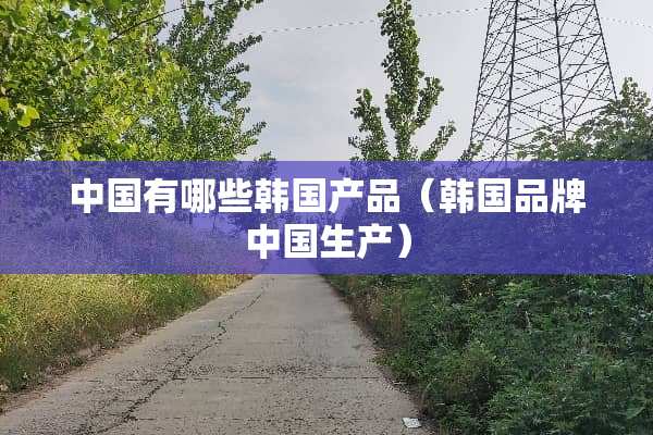 中国有哪些韩国产品（韩国品牌中国生产）