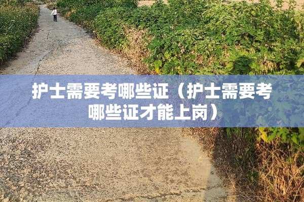 护士需要考哪些证（护士需要考哪些证才能上岗）