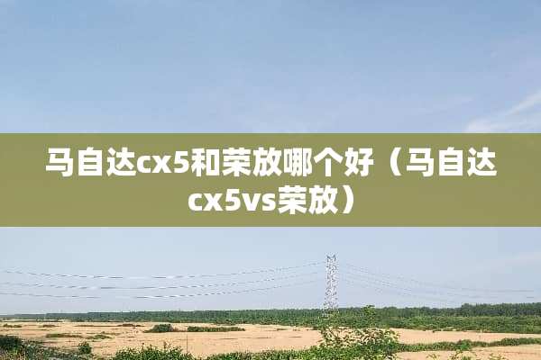 ***cx5和荣放哪个好（***cx5vs荣放）