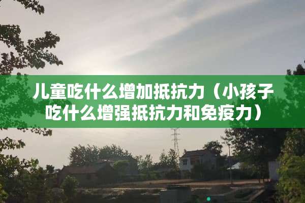 儿童吃什么增加抵抗力（小孩子吃什么增强抵抗力和免疫力）