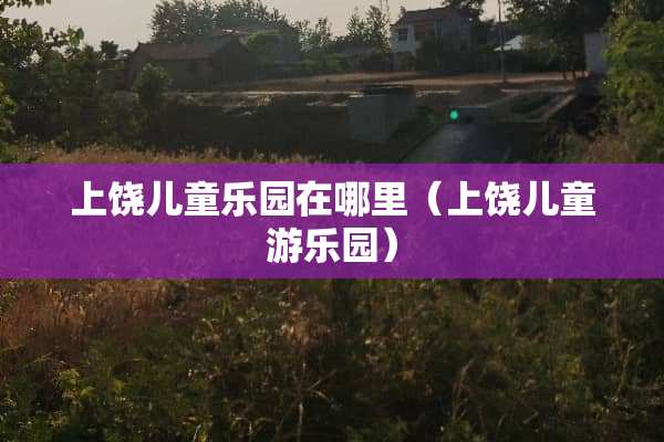 上饶儿童乐园在哪里（上饶儿童游乐园）