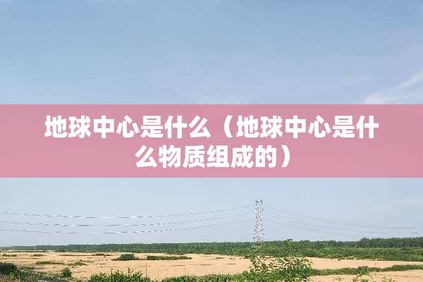 地球中心是什么（地球中心是什么物质组成的）