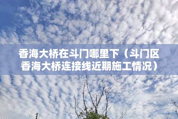 香海大桥在斗门哪里下（斗门区香海大桥连接线近期施工情况）