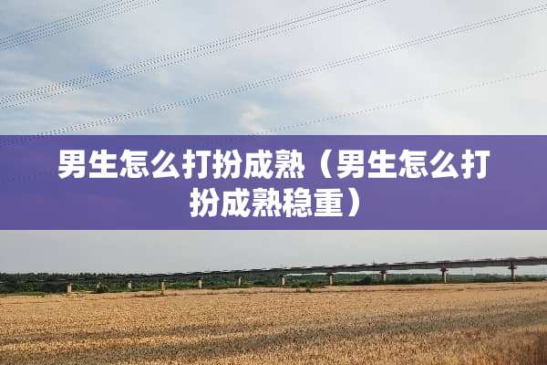 男生怎么打扮成熟（男生怎么打扮成熟稳重）