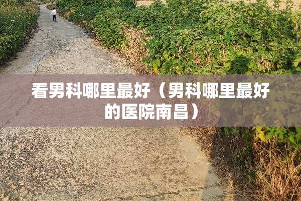 看男科哪里最好（男科哪里最好的医院南昌）