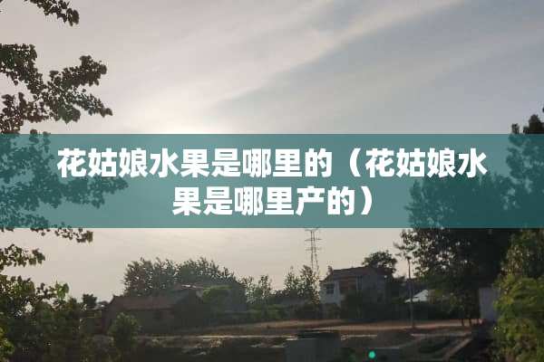 花姑娘水果是哪里的（花姑娘水果是哪里产的）