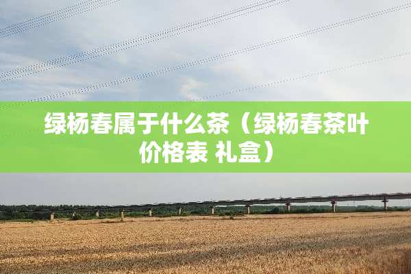 绿杨春属于什么茶（绿杨春茶叶价格表 礼盒）