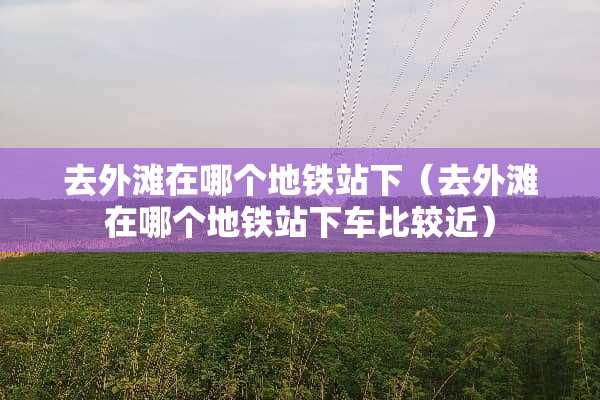 去外滩在哪个地铁站下（去外滩在哪个地铁站下车比较近）