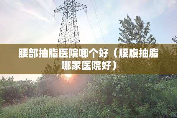 腰部抽脂医院哪个好（腰腹抽脂哪家医院好）