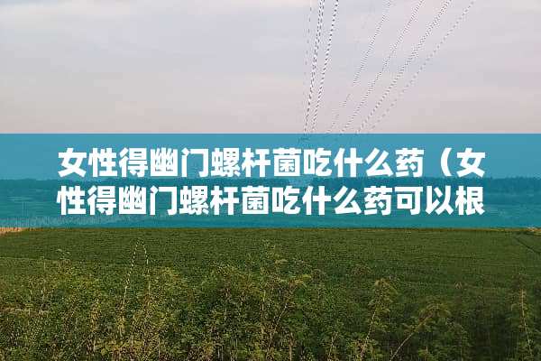 女性得幽门螺杆菌吃什么药（女性得幽门螺杆菌吃什么药可以根治）