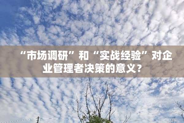 “市场调研”和“实战经验”对企业管理者决策的意义？