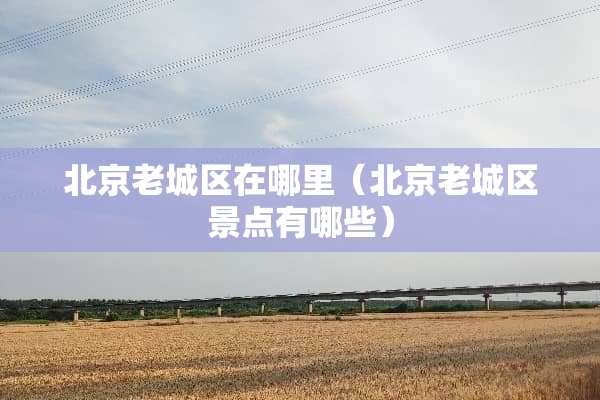 北京老城区在哪里（北京老城区景点有哪些）