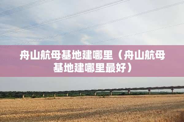 舟山航母基地建哪里（舟山航母基地建哪里最好）