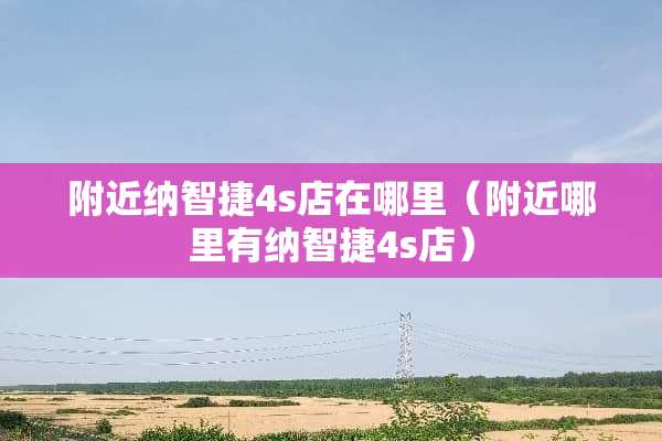 附近纳智捷4s店在哪里（附近哪里有纳智捷4s店）