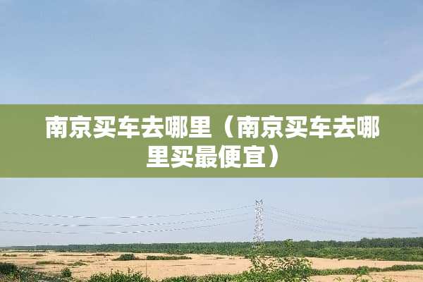 南京买车去哪里（南京买车去哪里买最便宜）
