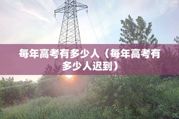 每年高考有多少人（每年高考有多少人迟到）