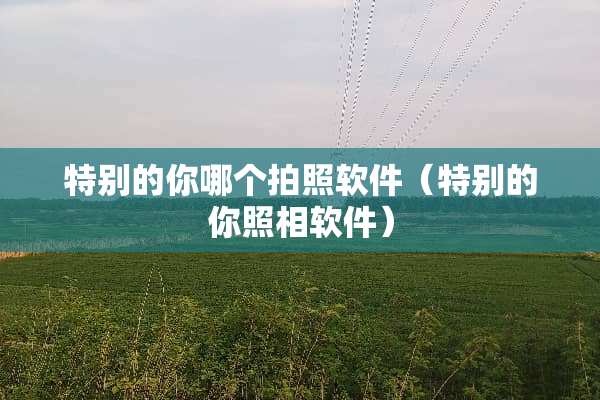 特别的你哪个拍照软件（特别的你照相软件）