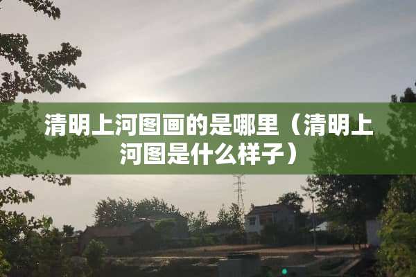 清明上河图画的是哪里（清明上河图是什么样子）