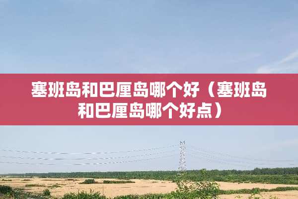 塞班岛和巴厘岛哪个好（塞班岛和巴厘岛哪个好点）