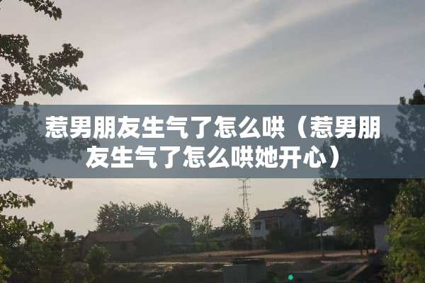惹男朋友生气了怎么哄（惹男朋友生气了怎么哄她开心）