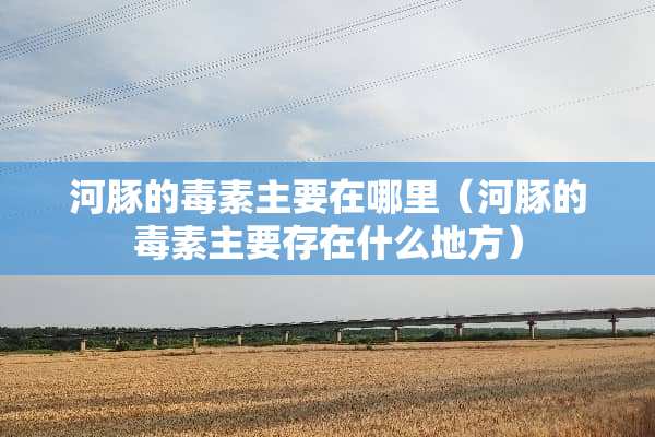 河豚的毒素主要在哪里（河豚的毒素主要存在什么地方）