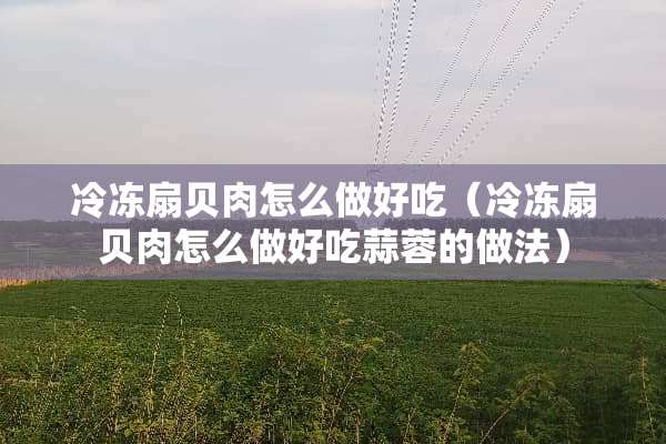 冷冻扇贝肉怎么做好吃（冷冻扇贝肉怎么做好吃蒜蓉的做法）