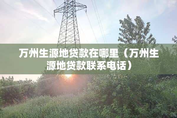 万州生源地贷款在哪里（万州生源地贷款联系电话）