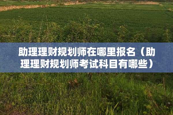 助理理财规划师在哪里报名（助理理财规划师考试科目有哪些）