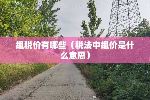 组税价有哪些（税法中组价是什么意思）