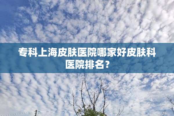 专科上海皮肤医院哪家好皮肤科医院排名？