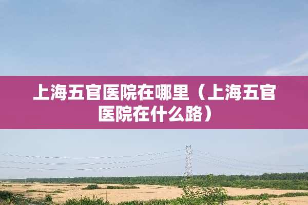 上海五官医院在哪里（上海五官医院在什么路）