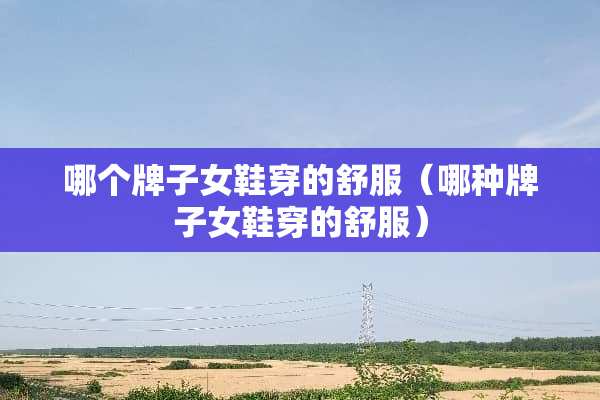 哪个牌子女鞋穿的舒服（哪种牌子女鞋穿的舒服）