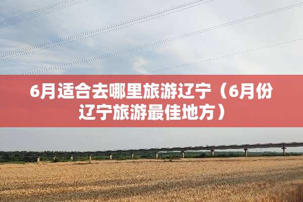 6月适合去哪里旅游辽宁（6月份辽宁旅游最佳地方）