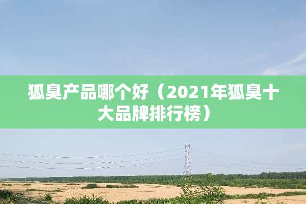 狐臭产品哪个好（2021年狐臭十大品牌排行榜）
