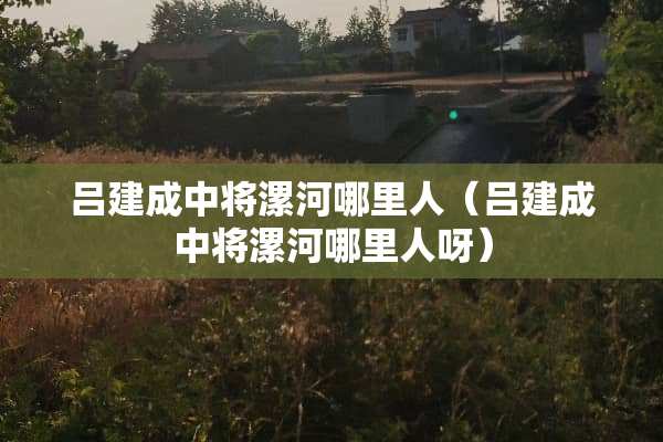 吕建成中将漯河哪里人（吕建成中将漯河哪里人呀）