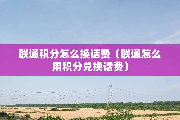 联通积分怎么换话费（联通怎么用积分兑换话费）