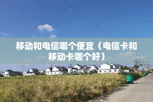 移动和电信哪个便宜（电信卡和移动卡哪个好）