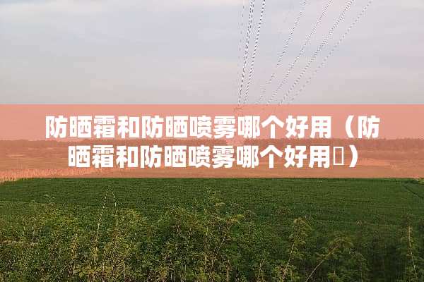 防晒霜和防晒喷雾哪个好用（防晒霜和防晒喷雾哪个好用￼）