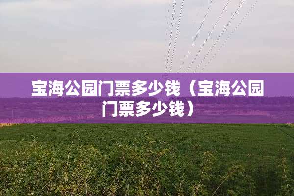 宝海公园门票多少钱（宝海公园门票多少钱）