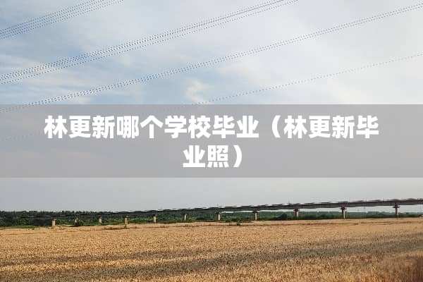 林更新哪个学校毕业（林更新毕业照）