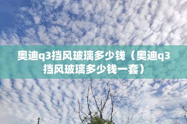 奥迪q3挡风玻璃多少钱（奥迪q3挡风玻璃多少钱一套）