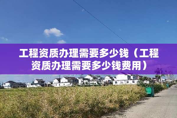 工程资质办理需要多少钱（工程资质办理需要多少钱费用）